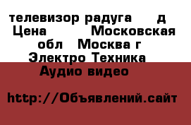 телевизор радуга 716 д  › Цена ­ 500 - Московская обл., Москва г. Электро-Техника » Аудио-видео   